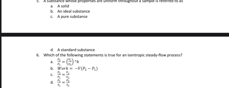 substance wWhose properties are uniform throughout a sample is referred to as
a. A solid
b. An ideal substance
c. A pure substance
d. A standard substance
6. Which of the following statements is true for an isentropic steady-flow process?
a.
P1
b. Work = -V (P2 – P1)
C.
V2
d. 4= 2
T1
T2
