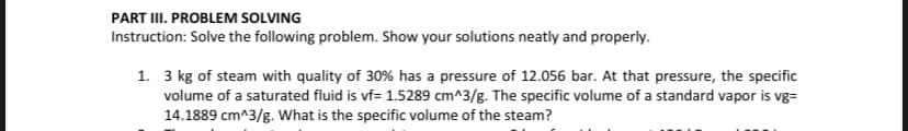 PART III. PROBLEM SOLVING
Instruction: Solve the following problem. Show your solutions neatly and properly.
1. 3 kg of steam with quality of 30% has a pressure of 12.056 bar. At that pressure, the specific
volume of a saturated fluid is vf= 1.5289 cm^3/g. The specific volume of a standard vapor is vg=
14.1889 cm^3/g. What is the specific volume of the steam?
