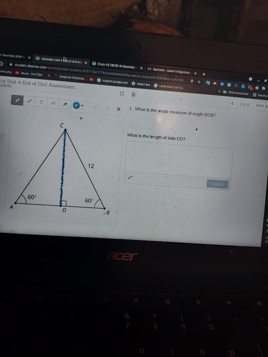 ar Geometry B Bth
A Geometry Unit 4 bid of Unit Ass X
A ICopy of CBCSD IM Geometry
M Geometry - cahern169@cbcsd
A student.desmos.com/activitybuilder/student/600715a21f78cbabodde4a0f#screenid=códa2655-f39f-44fb-acf0-98d.
okmarks D Music - YouTube
* Longman Dictionar
IN
G support.google.com
O dream box
G Learn about our co..
» Other bookmarks O Reading
cry Unit 4 End of Unit Assessment
AHERN
2 of 12
Next >
T.
1. What is the angle measure of angle DCB?
What is the length of side CD?
12
Submit
60°
60
acer
8
