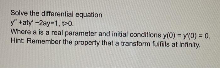 Solve the differential equation
y" +aty' -2ay=1, t>0.
Where a is a real parameter and initial conditions y(0) = y'(0) = 0.
Hint: Remember the property that a transform fulfills at infinity.