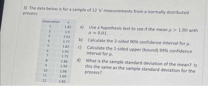 3) The data below is for a sample of 12 'x' measurements from a normally distributed
process:
observation
1
5
6
7
8
9212
10
2
3
4
11
X
1.85
1.9
2.01
1.77
1.82
1.93
1.75
1.86
1.99
1.98
1.69
1.83
a) Use a hypothesis test to see if the mean μ> 1.80 with
a = 0.01.
b)
c)
Calculate the 2-sided 90% confidence interval for μ.
Calculate the 1-sided upper (bound) 99% confidence
interval for μ.
d)
What is the sample standard deviation of the mean? Is
this the same as the sample standard deviation for the
process?