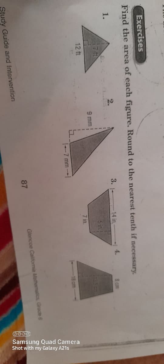 CO00
Samsung Quad Camera
Shot with my Galaxy A21s
Exercises
Find the area of each figure. Round to the nearest tenth if necessary.
1.
3. 1-
14 in,
4.
8 cm
5 in.
9 mm
113.5 cm
12 ft
7 in.
7 mm
18 cm
Glencoe Califomia Mathematics Grade 6
87
Study Guide and Intervention
