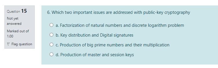 Question 15
6. Which two important issues are addressed with public-key cryptography
Not yet
answered
O a. Factorization of natural numbers and discrete logarithm problem
Marked out of
O b. Key distribution and Digital signatures
1.00
P Flag question
O c. Production of big prime numbers and their multiplication
O d. Production of master and session keys
