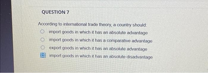 QUESTION 7
According to international trade theory, a country should:
O import goods in which it has an absolute advantage
O import goods in which it has a comparative advantage
export goods in which it has an absolute advantage
import goods in which it has an absolute disadvantage