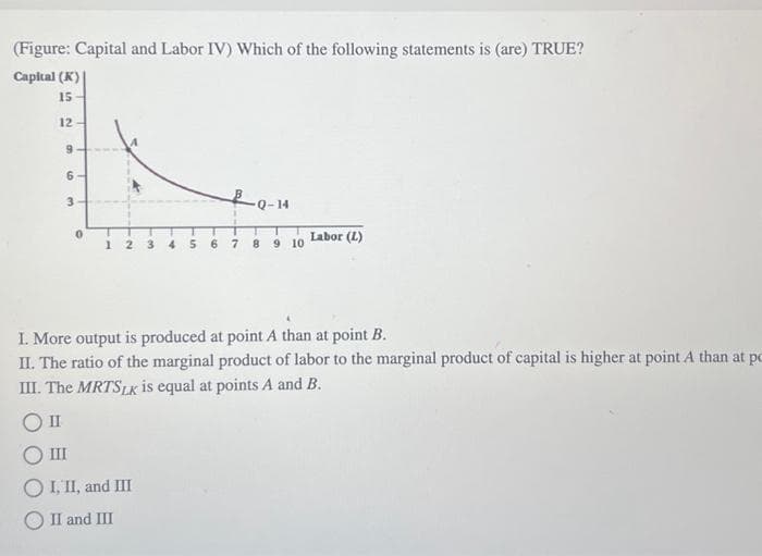 (Figure: Capital and Labor IV) Which of the following statements is (are) TRUE?
Capital (K)
15
12-
9
6-
3
0
12 3 4 5 6 7
Q-14
8 9 10
Labor (L)
I. More output is produced at point A than at point B.
II. The ratio of the marginal product of labor to the marginal product of capital is higher at point A than at pc
III. The MRTSLK is equal at points A and B.
O II
III
O I, II, and III
II and III