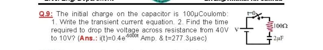 Q.9: The initial charge on the capacitor is 100µCoulomb:
1. Write the transient current equation. 2. Find the time
required to drop the voltage across resistance from 40V V
to 10V? (Ans.: i(t)=0.4e5000t
E1002
Amp. & t=277.3µsec)
2µF
