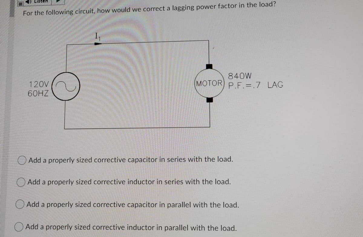 Listen
For the following circuit, how would we correct a lagging power factor in the load?
I,
840W
(MOTOR) P.F.=.7 LAG
120V
60HZ
Add a properly sized corrective capacitor in series with the load.
O Add a properly sized corrective inductor in series with the load.
O Add a properly sized corrective capacitor in parallel with the load.
OAdd a properly sized corrective inductor in parallel with the load.
