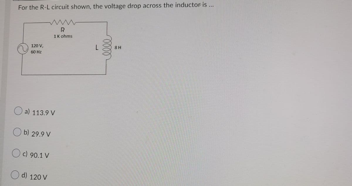 For the R-L circuit shown, the voltage drop across the inductor is ...
1K ohms
120 V,
8 H
60 Hz
O a) 113.9 V
O b) 29.9 V
O c) 90.1 V
O d) 120 V
