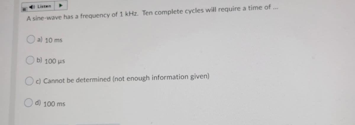 Listen
A sine-wave has a frequency of 1 kHz. Ten complete cycles will require a time of ...
O a) 10 ms
O b) 100 us
Oc) Cannot be determined (not enough information given)
O d) 100 ms
