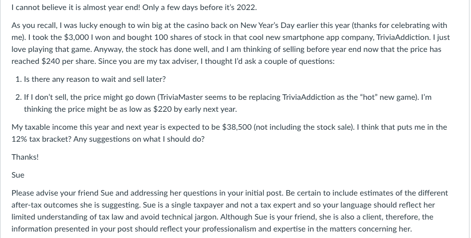 I cannot believe it is almost year end! Only a few days before it's 2022.
As you recall, I was lucky enough to win big at the casino back on New Year's Day earlier this year (thanks for celebrating with
me). I took the $3,000 I won and bought 100 shares of stock in that cool new smartphone app company, TriviaAddiction. I just
love playing that game. Anyway, the stock has done well, and I am thinking of selling before year end now that the price has
reached $240 per share. Since you are my tax adviser, I thought I'd ask a couple of questions:
1. Is there any reason to wait and sell later?
2. If I don't sell, the price might go down (TriviaMaster seems to be replacing TriviaAddiction as the "hot" new game). I'm
thinking the price might be as low as $220 by early next year.
My taxable income this year and next year is expected to be $38,500 (not including the stock sale). I think that puts me in the
12% tax bracket? Any suggestions on what I should do?
Thanks!
Sue
Please advise your friend Sue and addressing her questions in your initial post. Be certain to include estimates of the different
after-tax outcomes she is suggesting. Sue is a single taxpayer and not a tax expert and so your language should reflect her
limited understanding of tax law and avoid technical jargon. Although Sue is your friend, she is also a client, therefore, the
information presented in your post should reflect your professionalism and expertise in the matters concerning her.