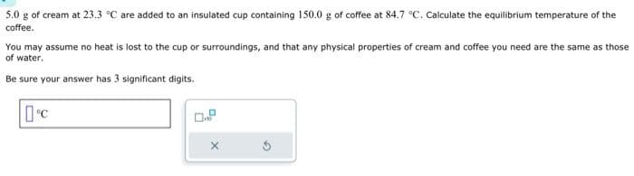 5.0 g of cream at 23.3 °C are added to an insulated cup containing 150.0 g of coffee at 84.7 °C. Calculate the equilibrium temperature of the
coffee.
You may assume no heat is lost to the cup or surroundings, and that any physical properties of cream and coffee you need are the same as those
of water.
Be sure your answer has 3 significant digits.
°C