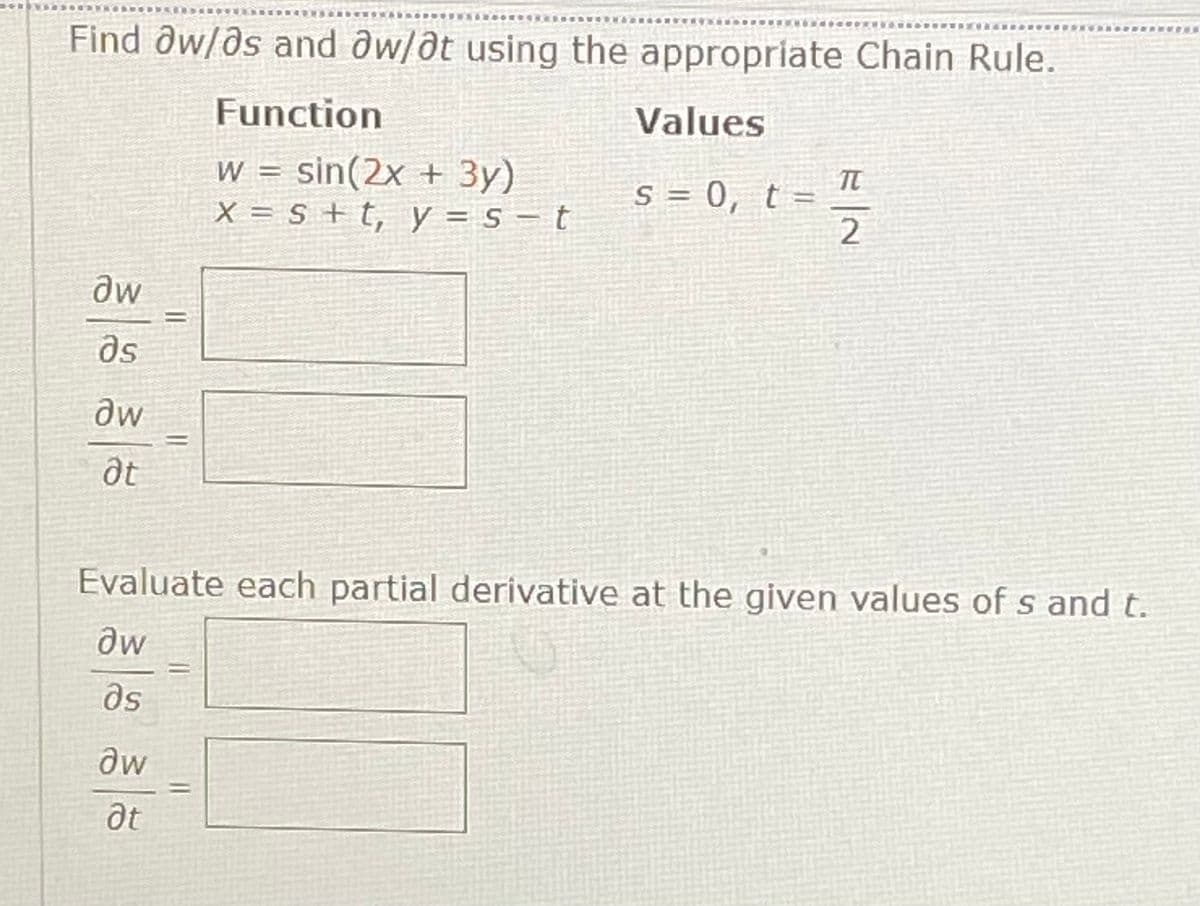 *****
Find Ow/ds and aw/ðt using the appropriate Chain Rule.
Function
Values
w = sin(2x + 3y)
X = s + t, y = s – t
S = 0, t =
2
W
as
Evaluate each partial derivative at the given values of s and t.
as
aw
at
