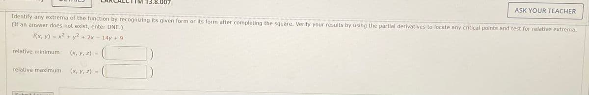 13.8.007.
ASK YOUR TEACHER
Identify any extrema of the function by recognizing its given form or its form after completing the square. Verify your results by using the partial derivatives to locate any critical points and test for relative extrema.
(If an answer does not exist, enter DNE.)
f(x, y) = x2 + y2 + 2x - 14y + 9
relative minimum
(x, y, z) =
%3D
relative maximum
(x, y, z) = (|
Submit
