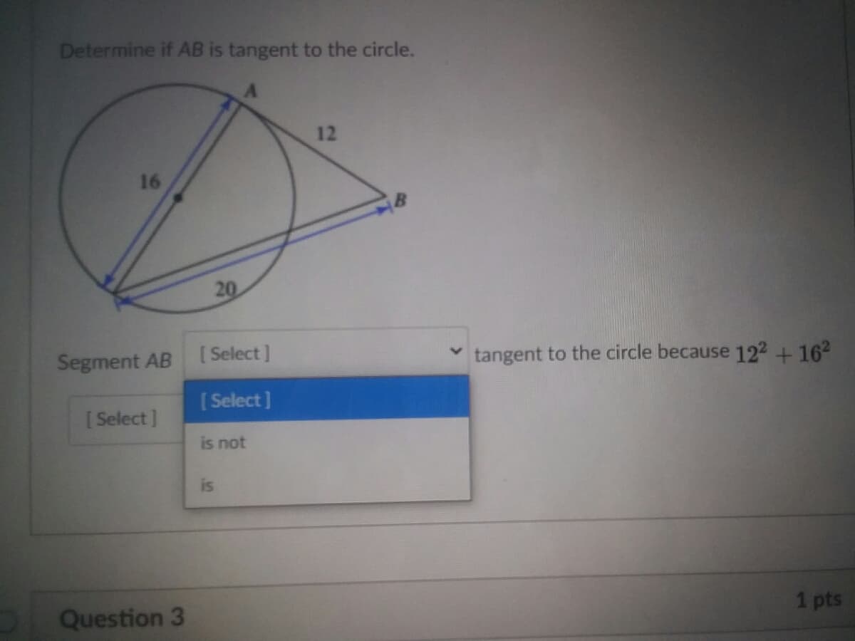 Determine if AB is tangent to the circle.
12
16
20
Segment AB
[ Select ]
tangent to the circle because 122+162
[Select]
[Select]
is not
is
1 pts
Question 3
