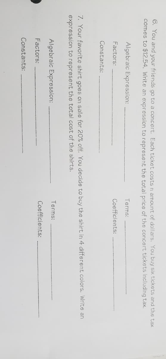6. You and your friends go to a concert. Each ticket costs n amount of dollars. You buy six tickets and the tax
comes to $12.54, Write an expression to represent the total price of the concert tickets including tax.
Algebraic Expression:
Terms:
Factors:
Coefficients:
Constants:
7. Your favorite shirt goes on sale for 20% off. You decide to buy the shirt in 4 different colors. Write an
expression to represent the total cost of the shirts.
Terms:
Algebraic Expression:
Coefficients:
Factors:
Constants:
