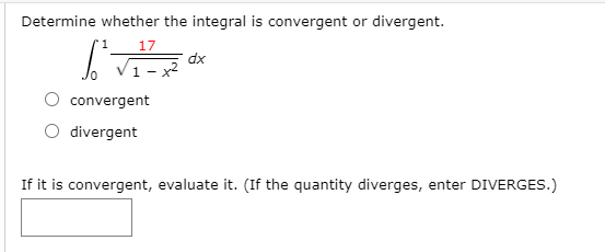 Determine whether the integral is convergent or divergent.
17
dx
1 - x2
convergent
O divergent
If it is convergent, evaluate it. (If the quantity diverges, enter DIVERGES.)
