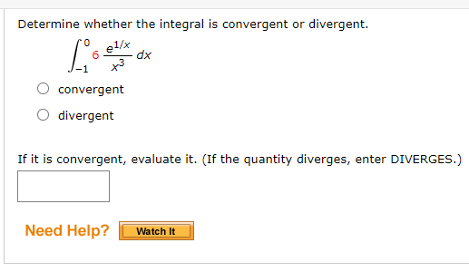 **Problem:**

Determine whether the integral is convergent or divergent.

\[ \int_{-1}^{0} 6 \frac{e^{1/x}}{x^3} \, dx \]

- [ ] convergent
- [ ] divergent

If it is convergent, evaluate it. (If the quantity diverges, enter DIVERGES.)

[Text box for answer]

**Need Help?**

[Watch It] (button)