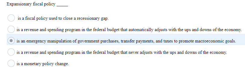 Expansionary fiscal policy.
is a fiscal policy used to close a recessionary gap.
is a revenue and spending program in the federal budget that automatically adjusts with the ups and downs of the economy.
is an emergency manipulation of government purchases, transfer payments, and taxes to promote macroeconomic goals.
is a revenue and spending program in the federal budget that never adjusts with the ups and downs of the economy.
is a monetary policy change.
