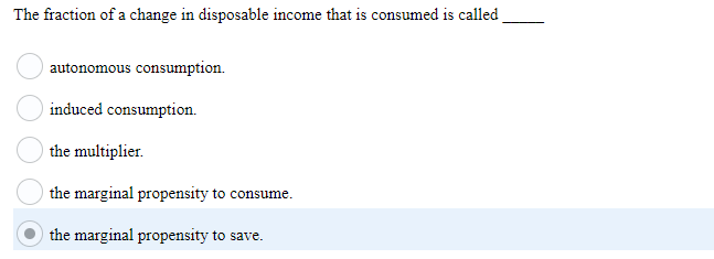 The fraction of a change in disposable income that is consumed is called
autonomous consumption.
induced consumption.
the multiplier.
the marginal propensity to consume.
the marginal propensity to save.
