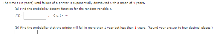 The time t (in years) until failure of a printer is exponentially distributed with a mean of 4 years.
(a) Find the probability density function for the random variable t.
F{t)=
Ost<o
(b) Find the probability that the printer will fail in more than 1 year but less than 3 years. (Round your answer to four decimal places.)
