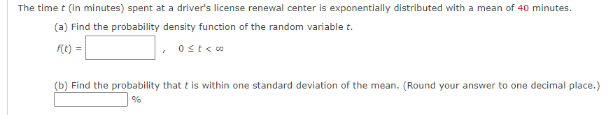 The time t (in minutes) spent at a driver's license renewal center is exponentially distributed with a mean of 40 minutes.
(a) Find the probability density function of the random variable t.
f(t) =
Ost<o
(b) Find the probability that t is within one standard deviation of the mean. (Round your answer to one decimal place.)
%
