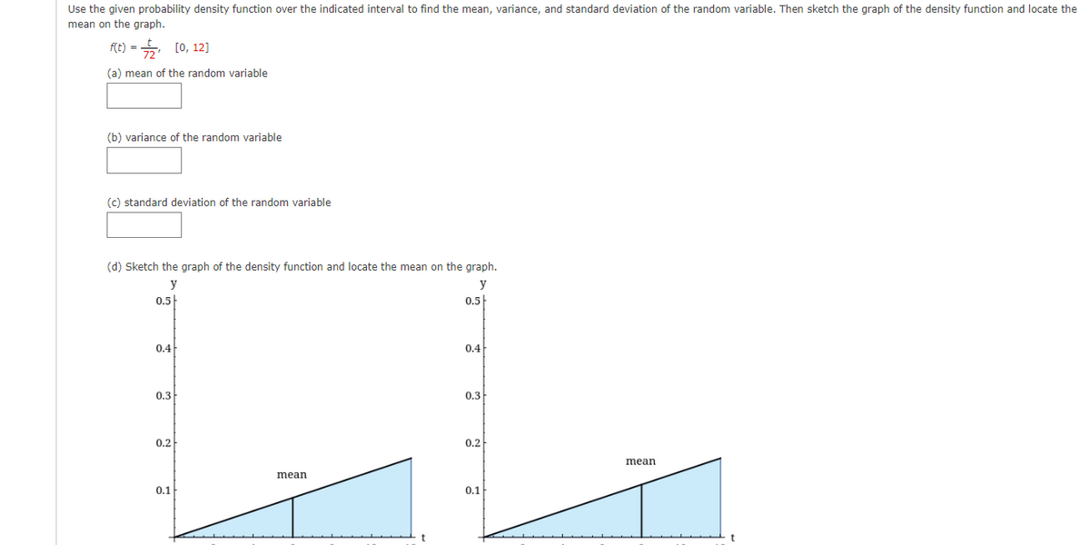 Use the given probability density function over the indicated interval to find the mean, variance, and standard deviation of the random variable. Then sketch the graph of the density function and locate the
mean on the graph.
fit) =D늑, [0, 12]
(a) mean of the random variable
(b) variance of the random variable
(c) standard deviation of the random variable
(d) Sketch the graph of the density function and locate the mean on the graph.
y
y
0.5
0.5
0.4
0.4
0.3
0.3
0.2
0.2
mean
mean
0.1
0.1
