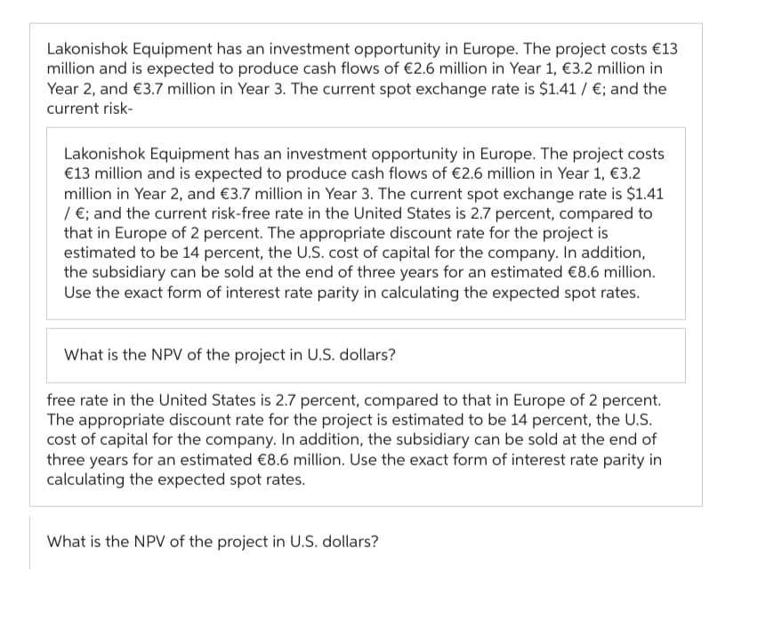 Lakonishok Equipment has an investment opportunity in Europe. The project costs €13
million and is expected to produce cash flows of €2.6 million in Year 1, €3.2 million in
Year 2, and €3.7 million in Year 3. The current spot exchange rate is $1.41 / €; and the
current risk-
Lakonishok Equipment has an investment opportunity in Europe. The project costs
€13 million and is expected to produce cash flows of €2.6 million in Year 1, €3.2
million in Year 2, and €3.7 million in Year 3. The current spot exchange rate is $1.41
/ €; and the current risk-free rate in the United States is 2.7 percent, compared to
that in Europe of 2 percent. The appropriate discount rate for the project is
estimated to be 14 percent, the U.S. cost of capital for the company. In addition,
the subsidiary can be sold at the end of three years for an estimated €8.6 million.
Use the exact form of interest rate parity in calculating the expected spot rates.
What is the NPV of the project in U.S. dollars?
free rate in the United States is 2.7 percent, compared to that in Europe of 2 percent.
The appropriate discount rate for the project is estimated to be 14 percent, the U.S.
cost of capital for the company. In addition, the subsidiary can be sold at the end of
three years for an estimated €8.6 million. Use the exact form of interest rate parity in
calculating the expected spot rates.
What is the NPV of the project in U.S. dollars?