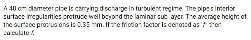 A 40 cm diameter pipe is carrying discharge in turbulent regime. The pipe's interior
surface irregularities protrude well beyond the laminar sub layer. The average height of
the surface protrusions is 0.35 mm. If the friction factor is denoted as 'f' then
calculate f.
