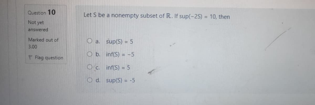 Question 10
Let S be a nonempty subset of R. If sup(-2S) = 10, then
%3D
Not yet
answered
Marked out of
O a.
sup(S) = 5
3.00
Ob.
inf(S) = -5
F Flag question
Oc.
inf(S) = 5
d.
sup(S) = -5
