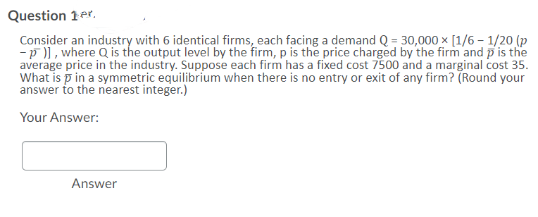 Question 1er.
Consider an industry with 6 identical firms, each facing a demand Q = 30,000 x [1/6 – 1/20 (p
-p )], where Q is the output level by the firm, p is the price charged by the firm and p is the
average price in the industry. Suppose each firm has a fixed cost 7500 and a marginal cost 35.
What is p in a symmetric equilibrium when there is no entry or exit of any firm? (Round your
answer to the nearest integer.)
Your Answer:
Answer
