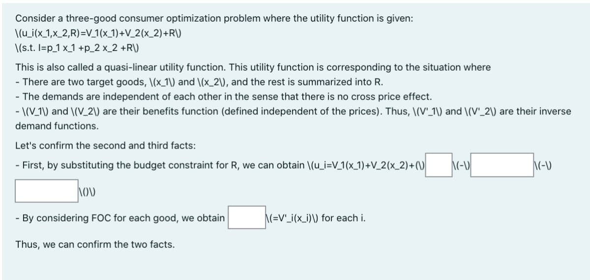 Consider a three-good consumer optimization problem where the utility function is given:
\(u_i(x_1,x_2,R)=V_1(x_1)+V_2(x_2) +R\)
\(s.t. I=p_1 x_1 +p_2 x_2 +R\)
This is also called a quasi-linear utility function. This utility function is corresponding to the situation where
- There are two target goods, \(x_1\) and \(x_2\), and the rest is summarized into R.
- The demands are independent of each other in the sense that there is no cross price effect.
- \(V_1\) and \(V_2\) are their benefits function (defined independent of the prices). Thus, \(V'_1\) and \(V'_2\) are their inverse
demand functions.
Let's confirm the second and third facts:
- First, by substituting the budget constraint for R, we can obtain \(u_i=V_1(x_1)+V_2(x_2)+(\)
\(-D
- By considering FOC for each good, we obtain
\(=V'_i(x_i)\) for each i.
Thus, we can confirm the two facts.
