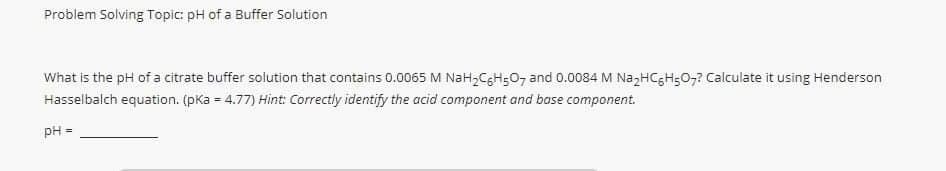 Problem Solving Topic: pH of a Buffer Solution
What is the pH of a citrate buffer solution that contains 0.0065 M NaH2CgH;0, and 0.0084 M NazHCgH50,7 Calculate it using Henderson
Hasselbalch equation. (pKa = 4.77) Hint: Correctly identify the acid component and base component.
pH
%3D
