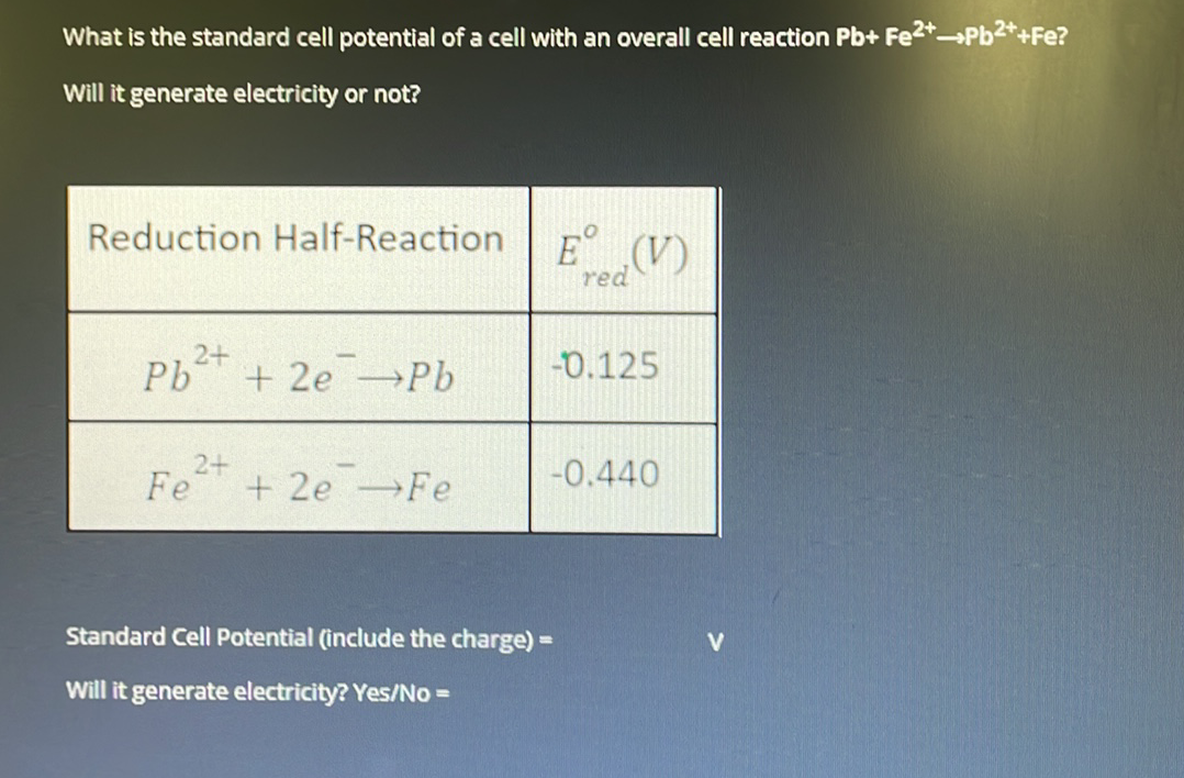 What is the standard cell potential of a cell with an overall cell reaction Pb+ Fe2*Pb2*+Fe?
Will it generate electricity or not?
Reduction Half-Reaction E° (V)
red
2+
Pb + 2e Pb
-0.125
Fe
2+
+ 2e Fe
-0.440
Standard Cell Potential (include the charge) =
%3D
Will it generate electricity? Yes/No =
