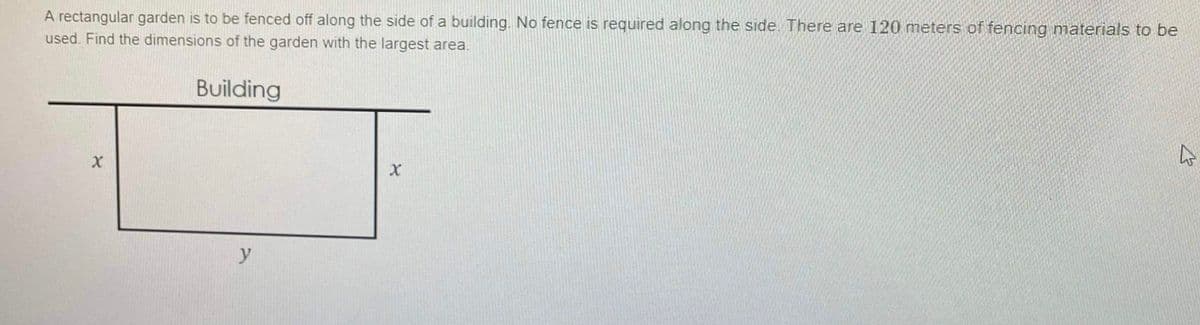 A rectangular garden is to be fenced off along the side of a building. No fence is required along the side There are 120 meters of fencing materials to be
used. Find the dimensions of the garden with the largest area.
Building
y
