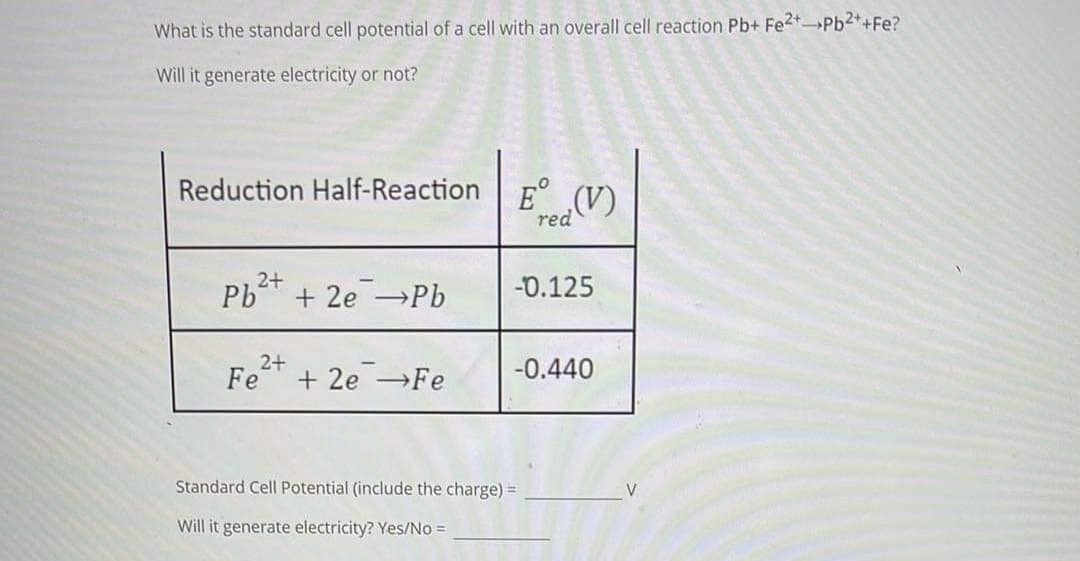 What is the standard cell potential of a cell with an overall cell reaction Pb+ Fe2Pb2*+Fe?
Will it generate electricity or not?
Reduction Half-Reaction E° (V).
red
PbT + 2e →Pb
2+
-D.125
2+
-0.440
Fe
+ 2e →Fe
Standard Cell Potential (include the charge) =
V
Will it generate electricity? Yes/No =
