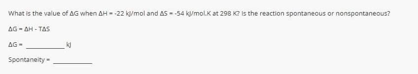 What is the value of AG when AH = -22 kl/mol and AS = -54 kl/mol.K at 298 K? Is the reaction spontaneous or nonspontaneous?
%3D
AG = AH - TAS
AG =
Spontaneity =
