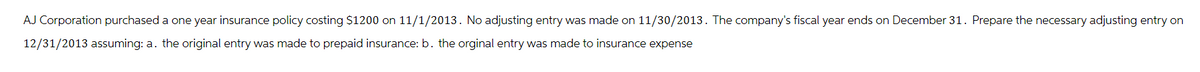 AJ Corporation purchased a one year insurance policy costing $1200 on 11/1/2013. No adjusting entry was made on 11/30/2013. The company's fiscal year ends on December 31. Prepare the necessary adjusting entry on
12/31/2013 assuming: a. the original entry was made to prepaid insurance: b. the orginal entry was made to insurance expense