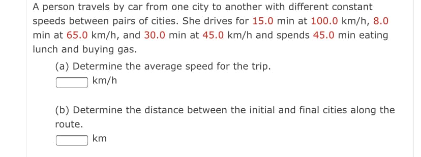 A person travels by car from one city to another with different constant
speeds between pairs of cities. She drives for 15.0 min at 100.0 km/h, 8.0
min at 65.0 km/h, and 30.0 min at 45.0 km/h and spends 45.0 min eating
lunch and buying gas.
(a) Determine the average speed for the trip.
km/h
(b) Determine the distance between the initial and final cities along the
route.
km
