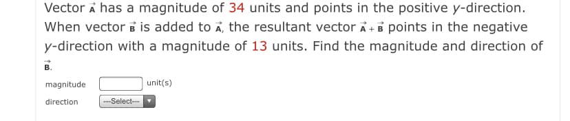 Vector A has a magnitude of 34 units and points in the positive y-direction.
When vector B is added to A, the resultant vector Ã + B points in the negative
y-direction with a magnitude of 13 units. Find the magnitude and direction of
В.
magnitude
unit(s)
direction
---Select---
