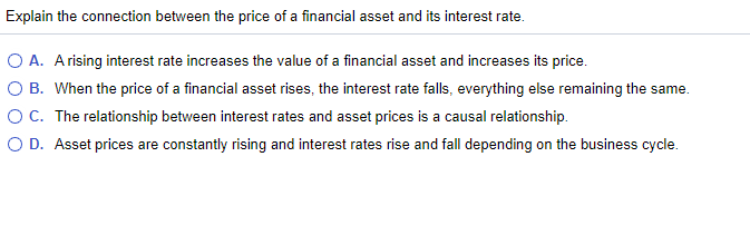 Explain the connection between the price of a financial asset and its interest rate.
O A. Arising interest rate increases the value of a financial asset and increases its price.
O B. When the price of a financial asset rises, the interest rate falls, everything else remaining the same.
OC. The relationship between interest rates and asset prices is a causal relationship.
O D. Asset prices are constantly rising and interest rates rise and fall depending on the business cycle.
