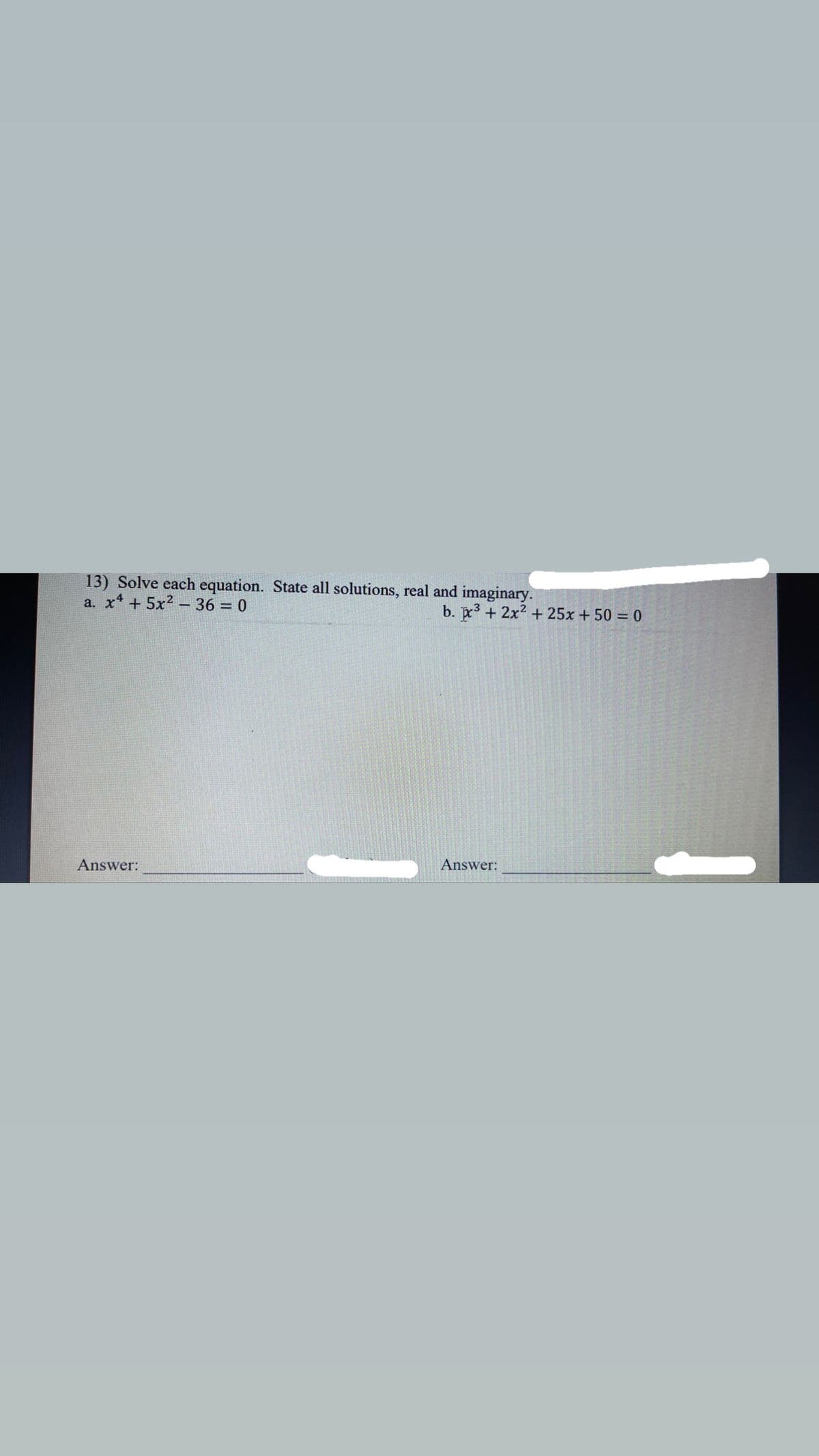 13) Solve each equation. State all solutions, real and imaginary.
a. x* +5x2 – 36 = 0
b. 3 + 2x2 + 25x + 50 = 0
Answer:
Answer:
