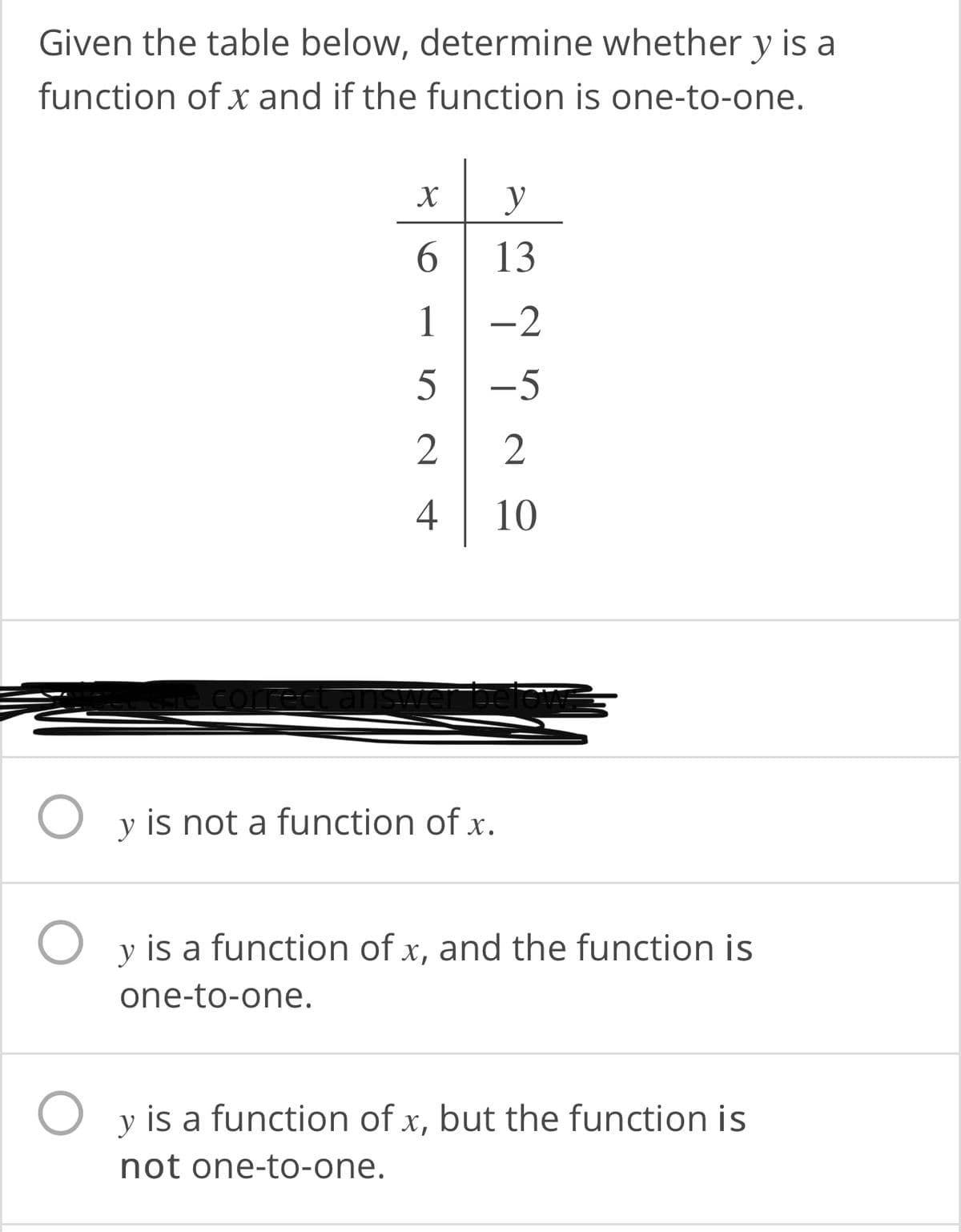 Given the table below, determine whether y is a
function of x and if the function is one-to-one.
y
6.
13
1
-2
-5
2
4
10
correct
swer befe
O y is not a function of x.
y is a function of x, and the function is
one-to-one.
y is a function of x, but the function is
not one-to-one.
