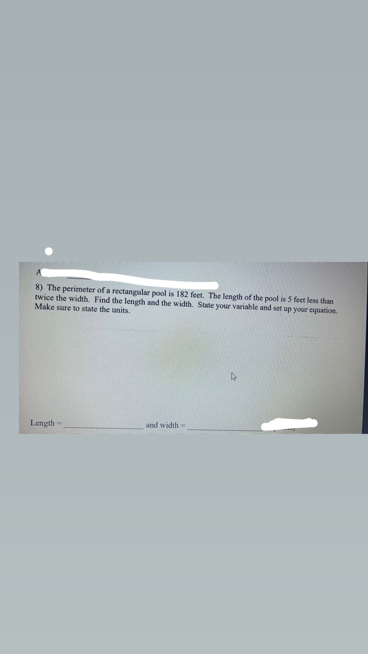 8) The perimeter of a rectangular pool is 182 feet. The length of the pool is 5 feet less than
twice the width. Find the length and the width. State your variable and set up your equation.
Make sure to state the units.
Length
and width
