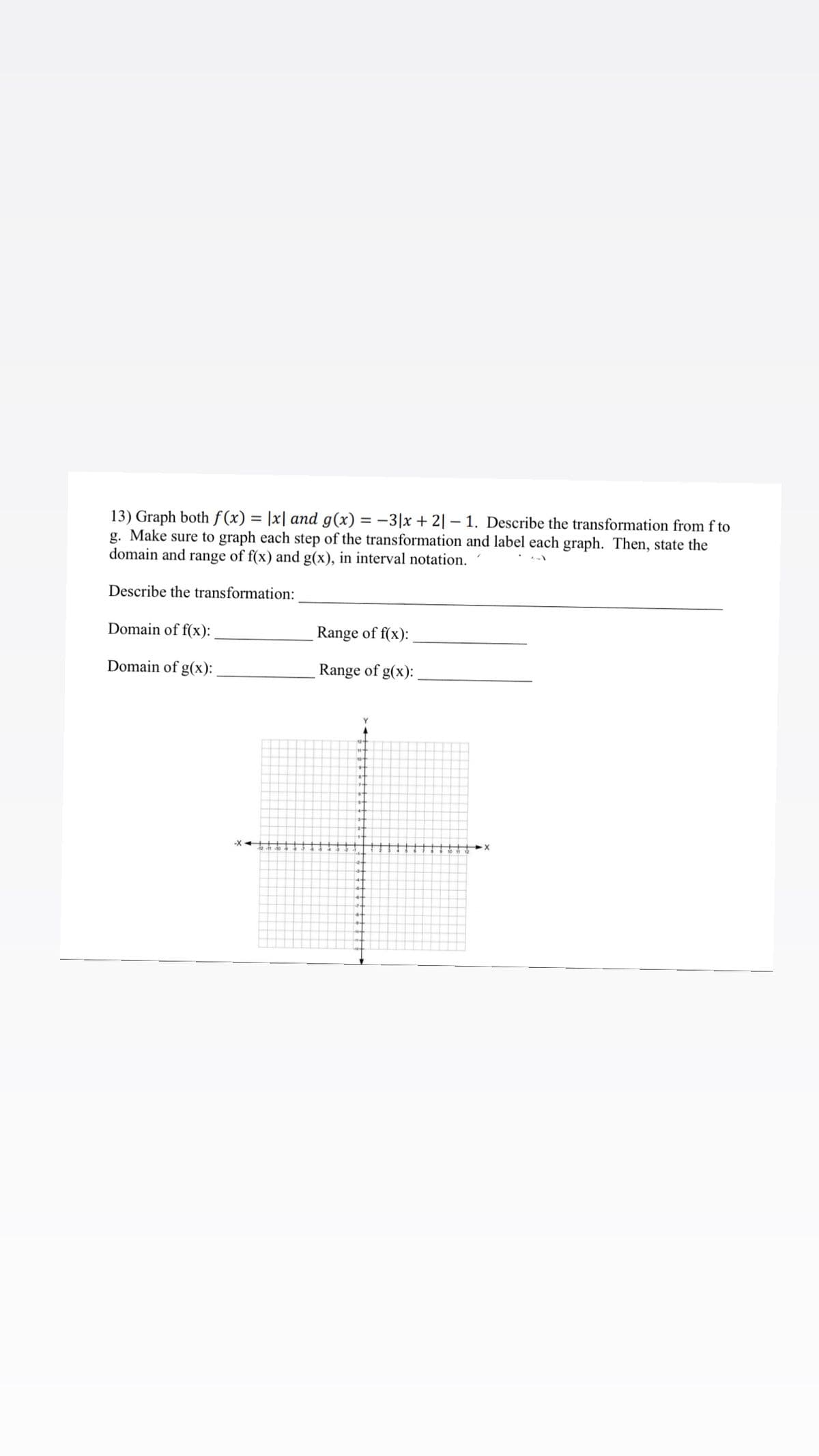 13) Graph both f (x)
g. Make sure to graph each step of the transformation and label each graph. Then, state the
domain and range of f(x) and g(x), in interval notation.
|x| and g(x) = -3|x + 2| – 1. Describe the transformation from f to
Describe the transformation:
Domain of f(x):
Range of f(x):
Domain of g(x):
Range of g(x):
