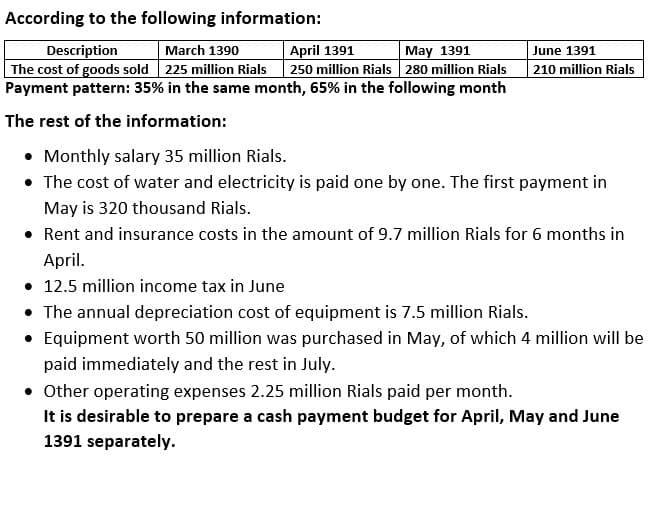 According to the following information:
Description
The cost of goods sold 225 million Rials
Payment pattern: 35% in the same month, 65% in the following month
March 1390
April 1391
250 million Rials 280 million Rials
May 1391
June 1391
210 million Rials
The rest of the information:
• Monthly salary 35 million Rials.
• The cost of water and electricity is paid one by one. The first payment in
May is 320 thousand Rials.
• Rent and insurance costs in the amount of 9.7 million Rials for 6 months in
April.
• 12.5 million income tax in June
• The annual depreciation cost of equipment is 7.5 million Rials.
• Equipment worth 50 million was purchased in May, of which 4 million will be
paid immediately and the rest in July.
• Other operating expenses 2.25 million Rials paid per month.
It is desirable to prepare a cash payment budget for April, May and June
1391 separately.
