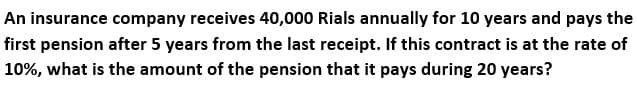 An insurance company receives 40,000 Rials annually for 10 years and pays the
first pension after 5 years from the last receipt. If this contract is at the rate of
10%, what is the amount of the pension that it pays during 20 years?
