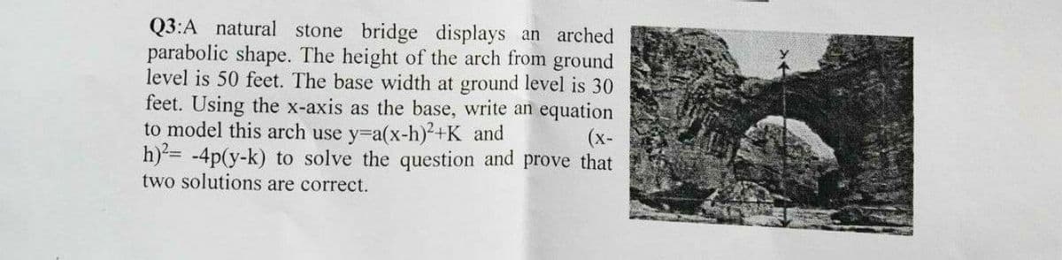 Q3:A natural stone bridge displays an arched
parabolic shape. The height of the arch from ground
level is 50 feet. The base width at ground level is 30
feet. Using the x-axis as the base, write an equation
to model this arch use y=a(x-h)²+K and
h)= -4p(y-k) to solve the question and prove that
two solutions are correct.
(x-
