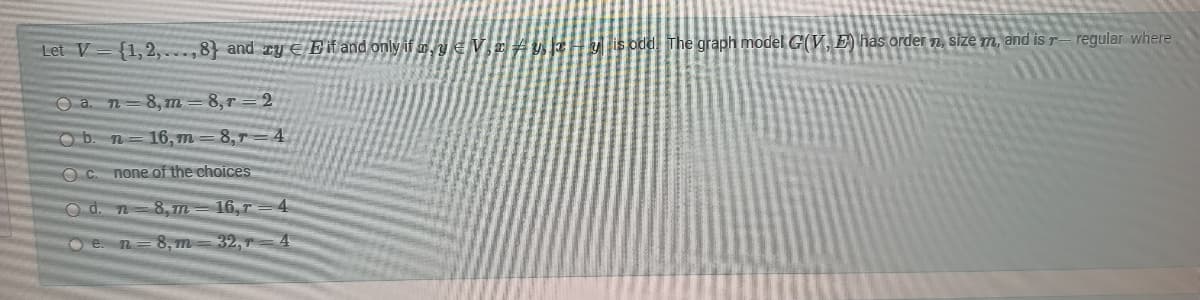 Let V={1,2,...,8) and zy E it and only if my Vryzy is odd The graph model G(V, E) has order n, size m, and is r-regular where
Oa n=8, m
8,r=2
O b. n 16,m 8,7 4
Oc. none of the choices
Od. n 8,m
16,T
en
8, m
32,7