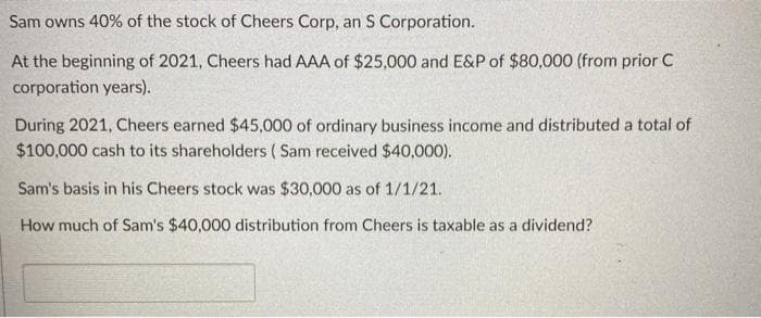 Sam owns 40% of the stock of Cheers Corp, an S Corporation.
At the beginning of 2021, Cheers had AAA of $25,000 and E&P of $80,000 (from prior C
corporation years).
During 2021, Cheers earned $45,000 of ordinary business income and distributed a total of
$100,000 cash to its shareholders ( Sam received $40,000).
Sam's basis in his Cheers stock was $30,000 as of 1/1/21.
How much of Sam's $40,000 distribution from Cheers is taxable as a dividend?
