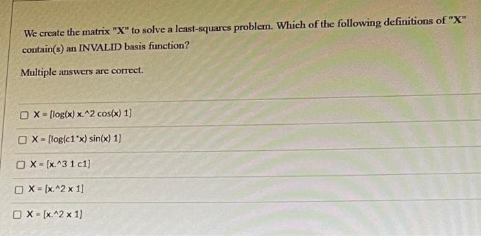 We create the matrix "X" to solve a least-squares problem. Which of the following definitions of "X"
contain(s) an INVALID basis function?
Multiple answers are coreet.
OX- [log(x) x.^2 cos(x) 1)
O X = (log(c1"x) sin(x) 1)
OX- (x.^3 1 c1)
O X = (x.^2 x 1]
O X = [x.^2 x 1)
